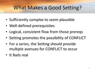 What Makes a Good Setting?
• Sufficiently complex to seem plausible
• Well-defined prerequisites
• Logical, consistent flow from those prereqs
• Setting promotes the possibility of CONFLICT
• For a series, the Setting should provide
multiple avenues for CONFLICT to occur
• It feels real
6
 