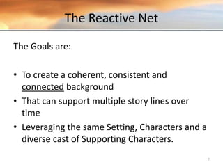 The Reactive Net
The Goals are:
• To create a coherent, consistent and
connected background
• That can support multiple story lines over
time
• Leveraging the same Setting, Characters and a
diverse cast of Supporting Characters.
7
 