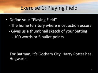 Exercise 1: Playing Field
• Define your “Playing Field”
- The home territory where most action occurs
- Gives us a thumbnail sketch of your Setting
- 100 words or 5 bullet points
For Batman, it’s Gotham City. Harry Potter has
Hogwarts.
9
 
