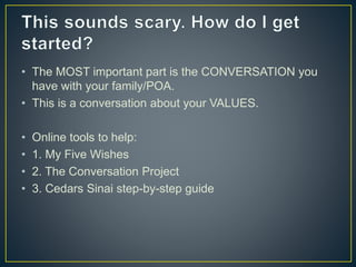 • The MOST important part is the CONVERSATION you
have with your family/POA.
• This is a conversation about your VALUES.
• Online tools to help:
• 1. My Five Wishes
• 2. The Conversation Project
• 3. Cedars Sinai step-by-step guide
 