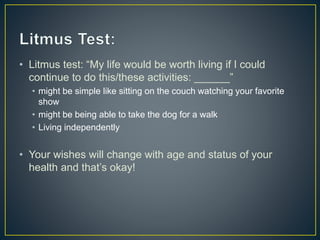 • Litmus test: “My life would be worth living if I could
continue to do this/these activities: ______”
• might be simple like sitting on the couch watching your favorite
show
• might be being able to take the dog for a walk
• Living independently
• Your wishes will change with age and status of your
health and that’s okay!
 