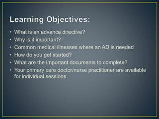 • What is an advance directive?
• Why is it important?
• Common medical illnesses where an AD is needed
• How do you get started?
• What are the important documents to complete?
• Your primary care doctor/nurse practitioner are available
for individual sessions
 