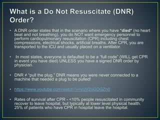 • A DNR order states that in the scenario where you have *died* (no heart
beat and not breathing), you do NOT want emergency personnel to
perform cardiopulmonary resuscitation (CPR) including chest
compressions, electrical shocks, artificial breaths. After CPR, you are
transported to the ICU and usually placed on a ventilator.
• In most states, everyone is defaulted to be a “full code” (WILL get CPR
in event you have died) UNLESS you have a signed DNR order by
physician.
• DNR ≠ “pull the plug.” DNR means you were never connected to a
machine that needed a plug to be pulled!
• https://www.youtube.com/watch?v=yUV2oGDGZn0
• Rates of survival after CPR - <10% people resuscitated in community
recover to leave hospital, but typically at lower level physical health.
25% of patients who have CPR in hospital leave the hospital.
 