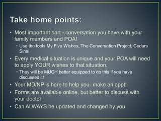 • Most important part - conversation you have with your
family members and POA!
• Use the tools My Five Wishes, The Conversation Project, Cedars
Sinai
• Every medical situation is unique and your POA will need
to apply YOUR wishes to that situation.
• They will be MUCH better equipped to do this if you have
discussed it!
• Your MD/NP is here to help you- make an appt!
• Forms are available online, but better to discuss with
your doctor
• Can ALWAYS be updated and changed by you
 