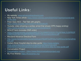 • My website: www.advancedirectivemd.com
• New York Times article https://www.nytimes.com/2020/03/27/opinion/covid-end-
of-life.html
• Peter Saul, M.D. - Ted Talk with graphs
https://www.youtube.com/watch?v=lkvKGafoyIY
• Youtube video showing a cardiac arrest that shows CPR (happy ending)
https://www.youtube.com/watch?v=yUV2oGDGZn0
• MOLST form (includes DNR order)
• https://marylandmolst.org/docs/MOLST%20MM3%202013%20FINAL%20PROP
OSED%2072613%20POSTED%2021714-no-instructions.pdf
• Maryland Advance Directive Form
• http://www.marylandattorneygeneral.gov/Health%20Policy%20Documents/adirec
tive.pdf
• Cedars Sinai Hospital step-by-step guide https://www.cedars-
sinai.org/content/dam/cedars-sinai/patients/resources-and-
patients/documents/advance-healthcare-directive-step-by-step-guide.pdf
• Conversation Project
• Conversation project - https://www.theconversationproject.org/
• My Five Wishes https://fivewishes.org/
 