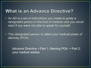 • An AD is a set of instructions you create to guide a
designated person in the kind of medical care you would
want if you were not able to speak for yourself.
• This designated person is called your medical power of
attorney (POA).
Advance Directive = Part 1: Naming POA + Part 2:
your medical wishes
 