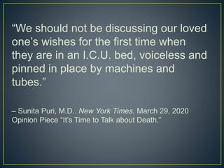 “We should not be discussing our loved
one’s wishes for the first time when
they are in an I.C.U. bed, voiceless and
pinned in place by machines and
tubes.”
– Sunita Puri, M.D.. New York Times. March 29, 2020
Opinion Piece “It’s Time to Talk about Death.”
 
