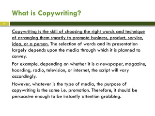 What is Copywriting?
Copywriting is the skill of choosing the right words and technique
of arranging them smartly to promote business, product, service,
idea, or a person. The selection of words and its presentation
largely depends upon the media through which it is planned to
convey.
For example, depending on whether it is a newspaper, magazine,
hoarding, radio, television, or internet, the script will vary
accordingly.
However, whatever is the type of media, the purpose of
copywriting is the same i.e. promotion. Therefore, it should be
persuasive enough to be instantly attention grabbing.
21
 