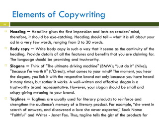 Elements of Copywriting
 Heading − Headline gives the first impression and lasts on readers’ mind,
therefore, it should be eye-catching. Heading should tell – what it is all about your
ad in a very few words, ranging from 3 to 30 words.
 Body copy − Write body copy in such a way that it seems as the continuity of the
heading. Provide details of all the features and benefits that you are claiming for.
The language should be promising and trustworthy.
 Slogans − Think of "The ultimate driving machine" (BMW); “Just do it” (Nike);
"Because I'm worth it" (L'Oréal), what comes to your mind? The moment, you hear
the slogans, you link it with the respective brand not only because you have heard
it many times, but rather it works. A well-written and effective slogan is a
trustworthy brand representative. However, your slogan should be small and
crispy giving meaning to your brand.
 Taglines − Taglines are usually used for literary products to reinforce and
strengthen the audience's memory of a literary product. For example, “she went in
search of answers, and discovered a love she never expected,’ Book Name
“Faithful” and Writer - Janet Fox. Thus, tagline tells the gist of the products for
22
 