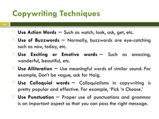 Copywriting Techniques
 Use Action Words Such as watch, look, ask, get, etc.
−
 Use of Buzzwords Normally, buzzwords are eye-catching
−
such as now, today, etc.
 Use Exciting or Emotive words Such as amazing,
−
wonderful, beautiful, etc.
 Use Alliteration Use meaningful words of similar sound. For
−
example, Don’t be vague, ask for Haig.
 Use Colloquial words Colloquialisms in copywriting is
−
pretty popular and effective. For example, ‘Pick ‘n Choose.’
 Use Punctuation Proper use of punctuations and grammar
−
is an important aspect so that you can pass the right message.
24
 
