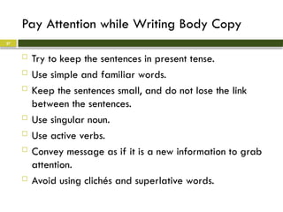 Pay Attention while Writing Body Copy
 Try to keep the sentences in present tense.
 Use simple and familiar words.
 Keep the sentences small, and do not lose the link
between the sentences.
 Use singular noun.
 Use active verbs.
 Convey message as if it is a new information to grab
attention.
 Avoid using clichés and superlative words.
27
 