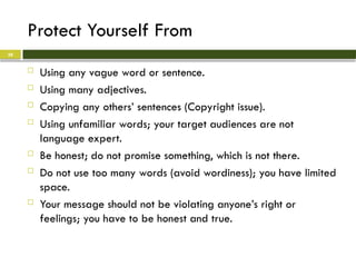 Protect Yourself From
 Using any vague word or sentence.
 Using many adjectives.
 Copying any others’ sentences (Copyright issue).
 Using unfamiliar words; your target audiences are not
language expert.
 Be honest; do not promise something, which is not there.
 Do not use too many words (avoid wordiness); you have limited
space.
 Your message should not be violating anyone’s right or
feelings; you have to be honest and true.
28
 