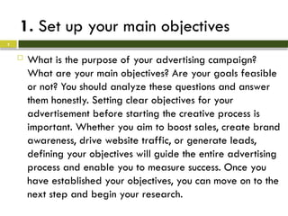 1. Set up your main objectives
 What is the purpose of your advertising campaign?
What are your main objectives? Are your goals feasible
or not? You should analyze these questions and answer
them honestly. Setting clear objectives for your
advertisement before starting the creative process is
important. Whether you aim to boost sales, create brand
awareness, drive website traffic, or generate leads,
defining your objectives will guide the entire advertising
process and enable you to measure success. Once you
have established your objectives, you can move on to the
next step and begin your research.
3
 