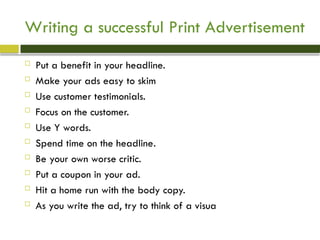 Writing a successful Print Advertisement
 Put a benefit in your headline.
 Make your ads easy to skim
 Use customer testimonials.
 Focus on the customer.
 Use Y words.
 Spend time on the headline.
 Be your own worse critic.
 Put a coupon in your ad.
 Hit a home run with the body copy.
 As you write the ad, try to think of a visua
 