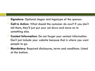  Signature: Optional slogan and logotype of the sponsor.
 Call to Action: What should the customer do now? If you don't
tell them, they'll just put your ad down and move on to
something else.
 Contact Information: Do not forget your contact information.
Don't just include your website because that is where you want
people to go.
 Mandatory: Required disclosures, terms and conditions. Listed
at the bottom.
 