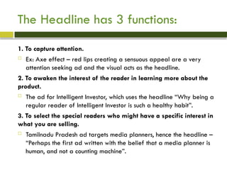The Headline has 3 functions:
1. To capture attention.
 Ex: Axe effect – red lips creating a sensuous appeal are a very
attention seeking ad and the visual acts as the headline.
2. To awaken the interest of the reader in learning more about the
product.
 The ad for Intelligent Investor, which uses the headline “Why being a
regular reader of Intelligent Investor is such a healthy habit”.
3. To select the special readers who might have a specific interest in
what you are selling.
 Tamilnadu Pradesh ad targets media planners, hence the headline –
“Perhaps the first ad written with the belief that a media planner is
human, and not a counting machine”.
 