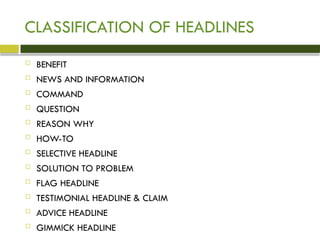 CLASSIFICATION OF HEADLINES
 BENEFIT
 NEWS AND INFORMATION
 COMMAND
 QUESTION
 REASON WHY
 HOW-TO
 SELECTIVE HEADLINE
 SOLUTION TO PROBLEM
 FLAG HEADLINE
 TESTIMONIAL HEADLINE & CLAIM
 ADVICE HEADLINE
 GIMMICK HEADLINE
 