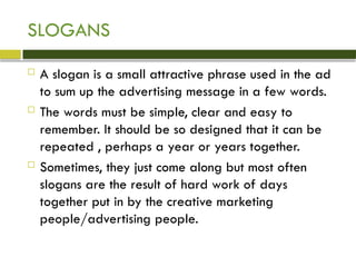 SLOGANS
 A slogan is a small attractive phrase used in the ad
to sum up the advertising message in a few words.
 The words must be simple, clear and easy to
remember. It should be so designed that it can be
repeated , perhaps a year or years together.
 Sometimes, they just come along but most often
slogans are the result of hard work of days
together put in by the creative marketing
people/advertising people.
 