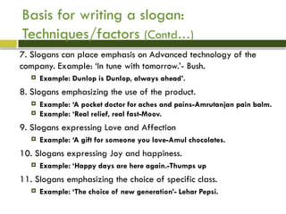 7. Slogans can place emphasis on Advanced technology of the
company. Example: ‘In tune with tomorrow.’- Bush.
 Example: Dunlop is Dunlop, always ahead’.
8. Slogans emphasizing the use of the product.
 Example: ‘A pocket doctor for aches and pains-Amrutanjan pain balm.
 Example: ‘Real relief, real fast-Moov.
9. Slogans expressing Love and Affection
 Example: ‘A gift for someone you love-Amul chocolates.
10. Slogans expressing Joy and happiness.
 Example: ‘Happy days are here again.-Thumps up
11. Slogans emphasizing the choice of specific class.
 Example: ‘The choice of new generation’- Lehar Pepsi.
Basis for writing a slogan:
Techniques/factors (Contd…)
 