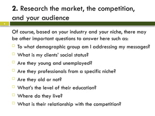 2. Research the market, the competition,
and your audience
Of course, based on your industry and your niche, there may
be other important questions to answer here such as:
 To what demographic group am I addressing my messages?
 What is my clients’ social status?
 Are they young and unemployed?
 Are they professionals from a specific niche?
 Are they old or not?
 What’s the level of their education?
 Where do they live?
 What is their relationship with the competition?
4
 