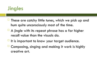 Jingles
 These are catchy little tunes, which we pick up and
hum quite unconsciously most of the time.
 A jingle with its repeat phrase has a far higher
recall value than the visuals do.
 It is important to know your target audience.
 Composing, singing and making it work is highly
creative art.
 