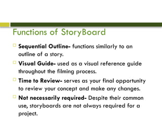 Functions of StoryBoard
 Sequential Outline- functions similarly to an
outline of a story.
 Visual Guide- used as a visual reference guide
throughout the filming process.
 Time to Review- serves as your final opportunity
to review your concept and make any changes.
 Not necessarily required- Despite their common
use, storyboards are not always required for a
project.
 
