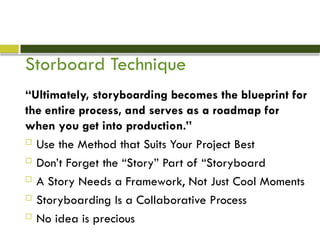 Storboard Technique
“Ultimately, storyboarding becomes the blueprint for
the entire process, and serves as a roadmap for
when you get into production.”
 Use the Method that Suits Your Project Best
 Don’t Forget the “Story” Part of “Storyboard
 A Story Needs a Framework, Not Just Cool Moments
 Storyboarding Is a Collaborative Process
 No idea is precious
 