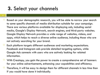 3. Select your channels
 Based on your demographic research, you will be able to narrow your search
to some specific channels of media distribution suitable for your campaign.
There are various platforms available for displaying ads, including social
media, Google’s Display Network, search engines, and third-party websites.
Google Display Network provides a wide range of websites, videos, and
apps, which helps to reach a diverse online audience, including those who are
not actively searching for your brand.
 Each platform targets different audiences and marketing expectations.
Facebook and Instagram ads provide detailed targeting options, while
Google Ads connects with users who are actively looking for related
information.
 With Creatopy, you gain the power to create a comprehensive set of banners
for your online advertisements, enhancing your capabilities and efficiency.
 Therefore, it will be easy to design them for different channels in less time than
if you would have done it individually.
5
 