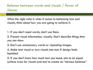 Balance between words and visuals / Power of
silence
What the right ratio is when it comes to balancing text and
visuals, think about how you are going to achieve it.
1. If you don’t need words, don’t use them.
2. Present visual information, visually. Don’t describe things that
you can show.
3. Don’t use unnecessary words or repeating images.
4. Make text visual or turn visuals into text if design feels
lopsided.
5. If you don’t know how much text you need, aim to an equal
surface area for visuals and text to create an “obvious balance.”
 