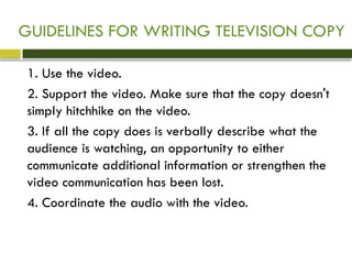 GUIDELINES FOR WRITING TELEVISION COPY
1. Use the video.
2. Support the video. Make sure that the copy doesn't
simply hitchhike on the video.
3. If all the copy does is verbally describe what the
audience is watching, an opportunity to either
communicate additional information or strengthen the
video communication has been lost.
4. Coordinate the audio with the video.
 