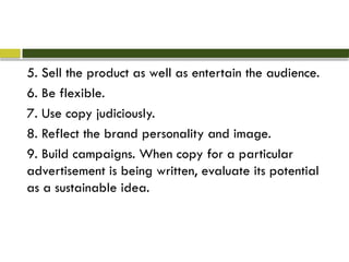 5. Sell the product as well as entertain the audience.
6. Be flexible.
7. Use copy judiciously.
8. Reflect the brand personality and image.
9. Build campaigns. When copy for a particular
advertisement is being written, evaluate its potential
as a sustainable idea.
 