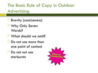 The Basic Rule of Copy in Outdoor
Advertising
 Brevity (conciseness)
 Why Only Seven
Words?
 What should we omit?
 Do not use more than
one point of contact
 Do not not use
starbursts
 