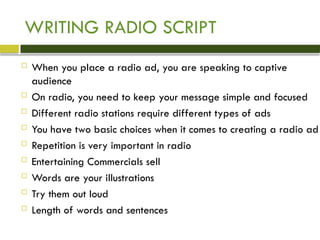 WRITING RADIO SCRIPT
 When you place a radio ad, you are speaking to captive
audience
 On radio, you need to keep your message simple and focused
 Different radio stations require different types of ads
 You have two basic choices when it comes to creating a radio ad
 Repetition is very important in radio
 Entertaining Commercials sell
 Words are your illustrations
 Try them out loud
 Length of words and sentences
 