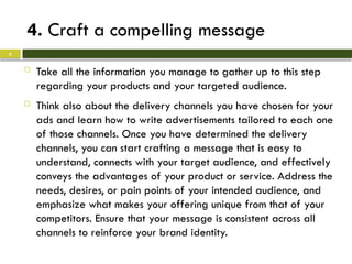 4. Craft a compelling message
 Take all the information you manage to gather up to this step
regarding your products and your targeted audience.
 Think also about the delivery channels you have chosen for your
ads and learn how to write advertisements tailored to each one
of those channels. Once you have determined the delivery
channels, you can start crafting a message that is easy to
understand, connects with your target audience, and effectively
conveys the advantages of your product or service. Address the
needs, desires, or pain points of your intended audience, and
emphasize what makes your offering unique from that of your
competitors. Ensure that your message is consistent across all
channels to reinforce your brand identity.
6
 