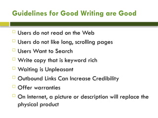 Guidelines for Good Writing are Good
 Users do not read on the Web
 Users do not like long, scrolling pages
 Users Want to Search
 Write copy that is keyword rich
 Waiting is Unpleasant
 Outbound Links Can Increase Credibility
 Offer warranties
 On Internet, a picture or description will replace the
physical product
 