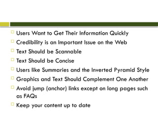  Users Want to Get Their Information Quickly
 Credibility is an Important Issue on the Web
 Text Should be Scannable
 Text Should be Concise
 Users like Summaries and the Inverted Pyramid Style
 Graphics and Text Should Complement One Another
 Avoid jump (anchor) links except on long pages such
as FAQs
 Keep your content up to date
 