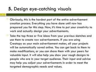 5. Design eye-catching visuals
 Obviously, this is the hardest part of the entire advertisement
creation process. Everything you have done until now has
prepared you for this step. Now, it’s time to put your creativity to
work and actually design your advertisements.
 Take the top three or five ideas from your previous sketches and
use them to create raw advertisements. If you are using
Creatopy as your main advertisement maker, all your projects
will be automatically saved online. You can get back to them to
make modifications, or you can share them with your peers for
valuable input. It will also help you show your rough designs to
people who are in your target audience. Their input and advice
may help you adjust your advertisements in order to meet the
targeted demographic needs and values.
7
 