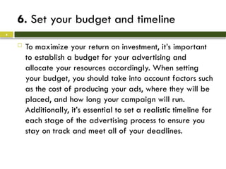 6. Set your budget and timeline
 To maximize your return on investment, it’s important
to establish a budget for your advertising and
allocate your resources accordingly. When setting
your budget, you should take into account factors such
as the cost of producing your ads, where they will be
placed, and how long your campaign will run.
Additionally, it’s essential to set a realistic timeline for
each stage of the advertising process to ensure you
stay on track and meet all of your deadlines.
8
 
