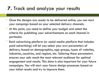 7. Track and analyze your results
 Once the designs are ready to be delivered online, you can start
your campaign based on your selected delivery channels.
 At this point, you need to define your budget and select the
criteria for publishing your advertisements on each channel in
particular.
 Each advertising platform (or social media platform that includes
paid advertising) will let you select your own parameters of
delivery, based on demographics, age groups, types of websites,
industries, countries, and regions, etc. Tailoring these parameters
ensures your ads reach the most relevant audience for optimal
engagement and results. This data is also important for your future
campaigns. You will start your future design processes based on
your initial results and try to improve them.
9
 