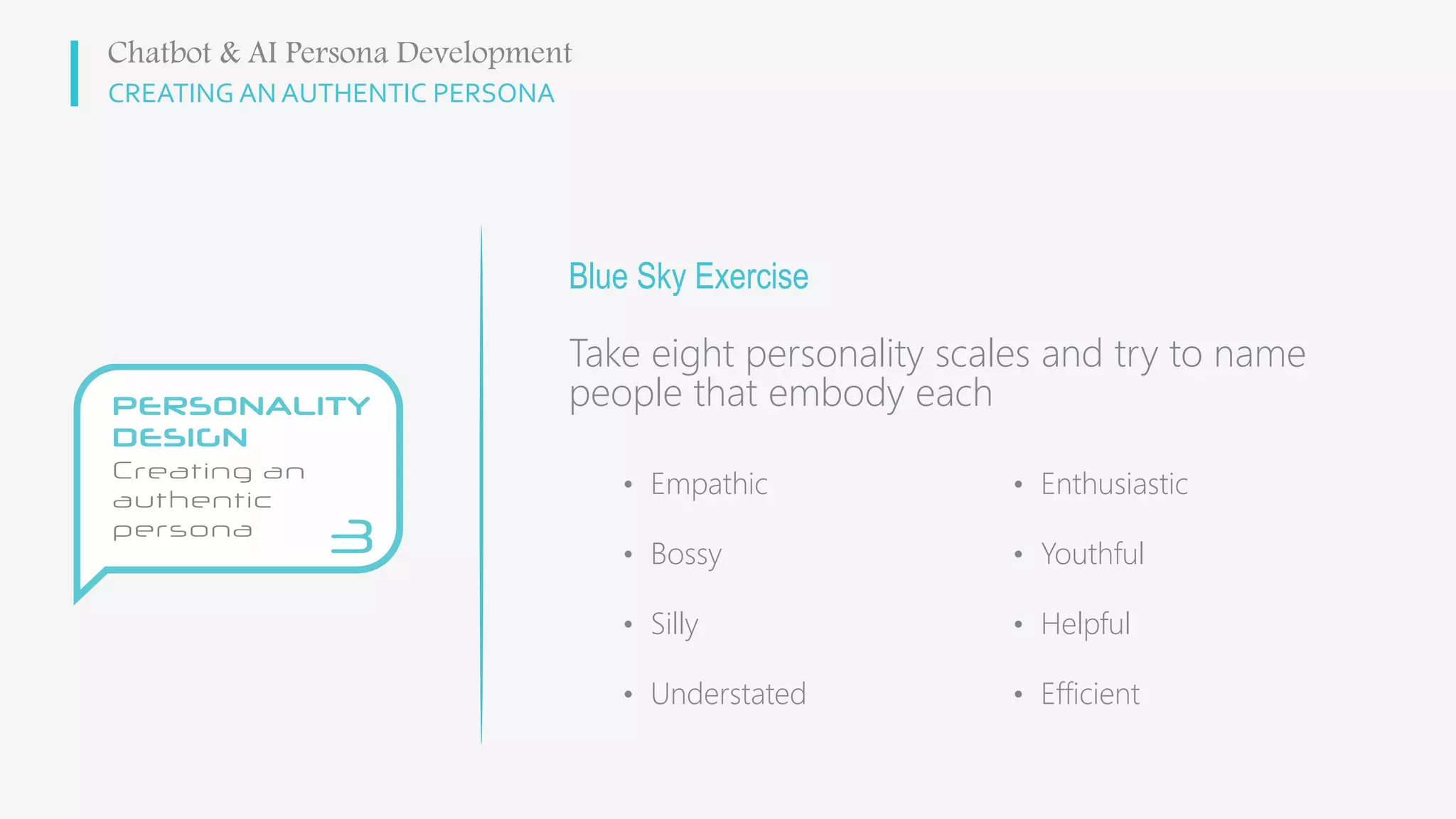 CREATING AN AUTHENTIC PERSONA
Blue Sky Exercise
Take eight personality scales and try to name
people that embody each
Chatbot & AI Persona Development
• Empathic
• Bossy
• Silly
• Understated
• Enthusiastic
• Youthful
• Helpful
• Efficient
 