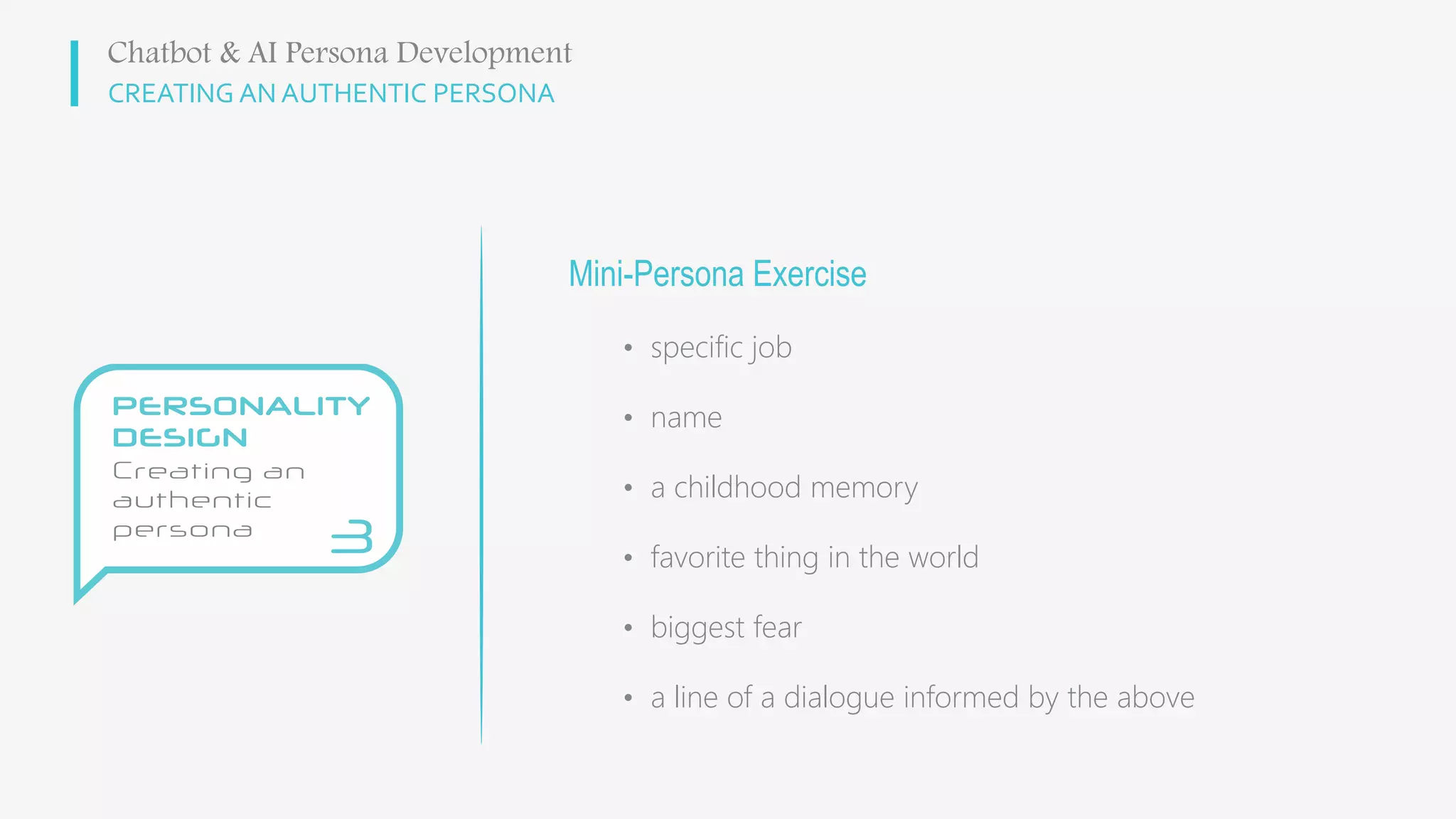 CREATING AN AUTHENTIC PERSONA
Mini-Persona Exercise
• specific job
• name
• a childhood memory
• favorite thing in the world
• biggest fear
• a line of a dialogue informed by the above
Chatbot & AI Persona Development
 