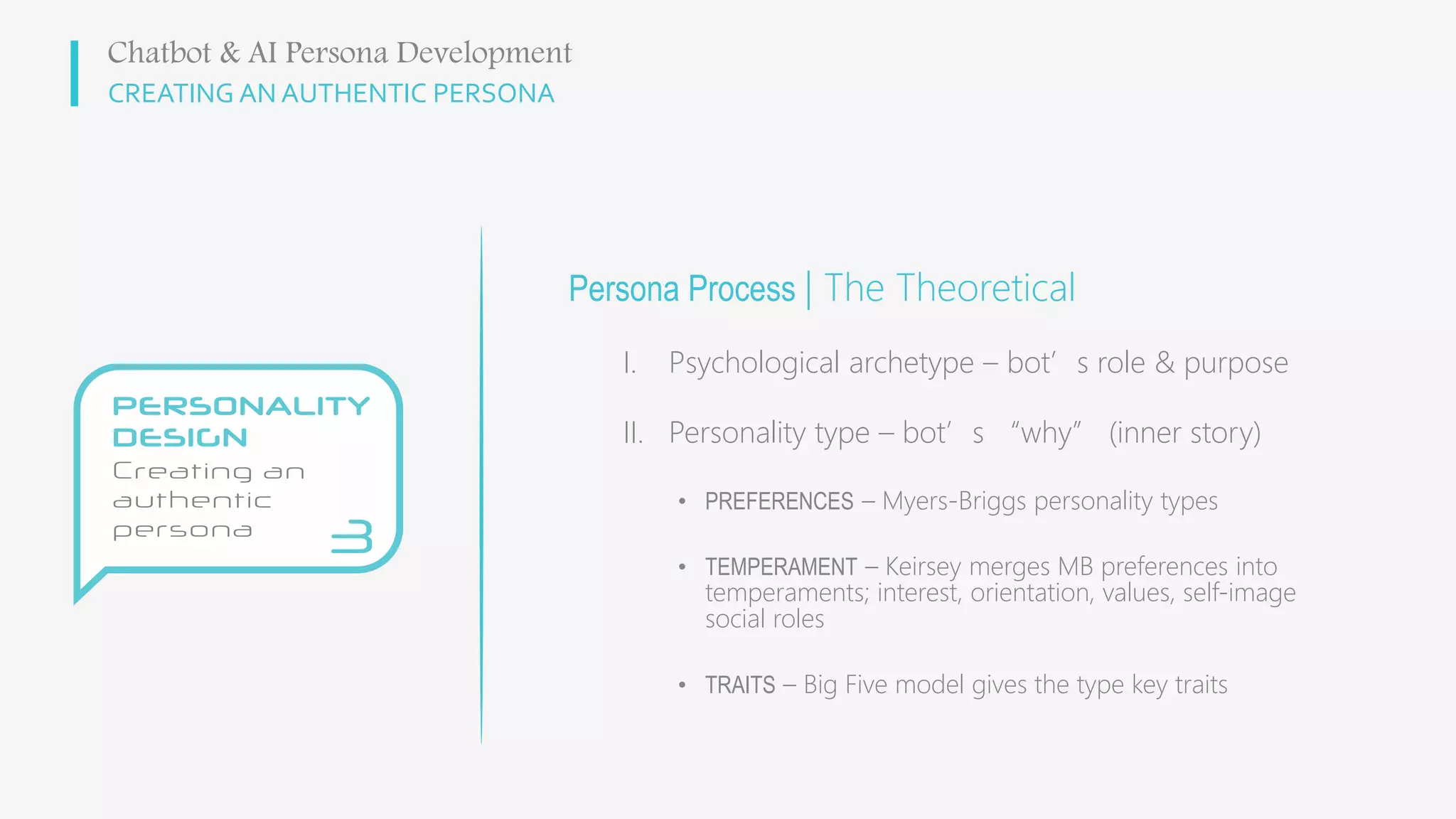 CREATING AN AUTHENTIC PERSONA
Persona Process | The Theoretical
I. Psychological archetype – bot’s role & purpose
II. Personality type – bot’s “why” (inner story)
• PREFERENCES – Myers-Briggs personality types
• TEMPERAMENT – Keirsey merges MB preferences into
temperaments; interest, orientation, values, self-image
social roles
• TRAITS – Big Five model gives the type key traits
Chatbot & AI Persona Development
 