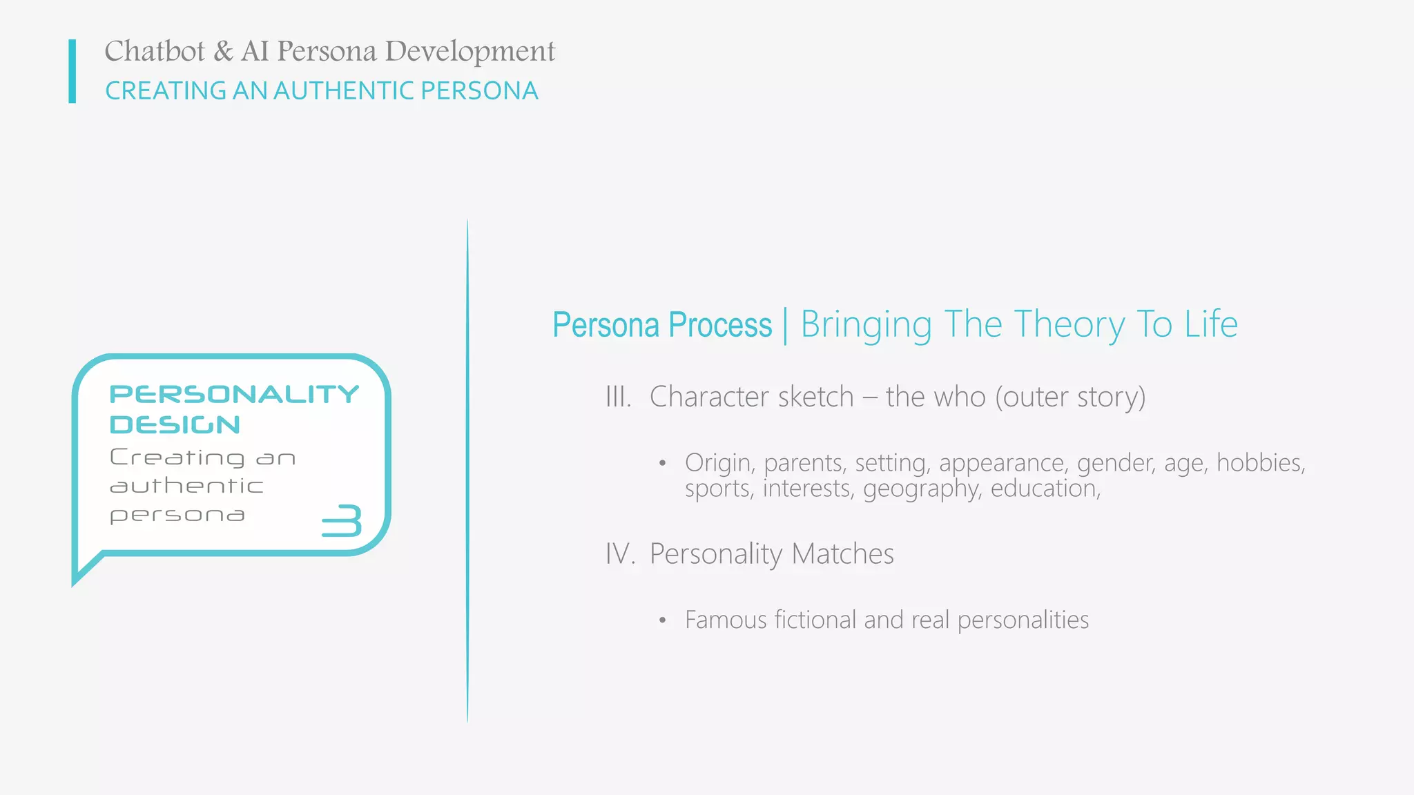 CREATING AN AUTHENTIC PERSONA
Persona Process | Bringing The Theory To Life
III. Character sketch – the who (outer story)
• Origin, parents, setting, appearance, gender, age, hobbies,
sports, interests, geography, education,
IV. Personality Matches
• Famous fictional and real personalities
Chatbot & AI Persona Development
 