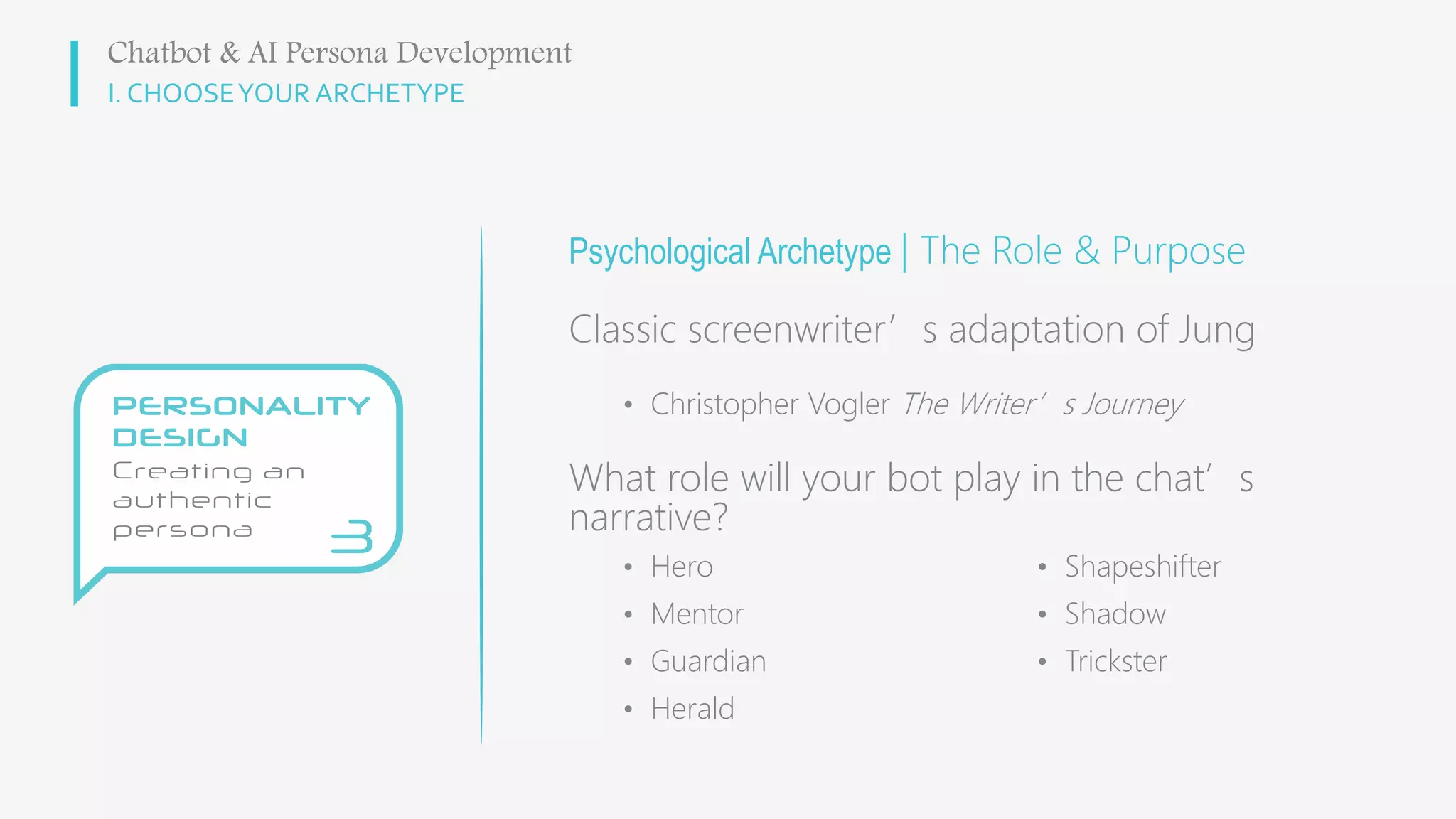 I. CHOOSEYOUR ARCHETYPE
Psychological Archetype | The Role & Purpose
Classic screenwriter’s adaptation of Jung
• Christopher Vogler The Writer’s Journey
What role will your bot play in the chat’s
narrative?
Chatbot & AI Persona Development
• Hero
• Mentor
• Guardian
• Herald
• Shapeshifter
• Shadow
• Trickster
 