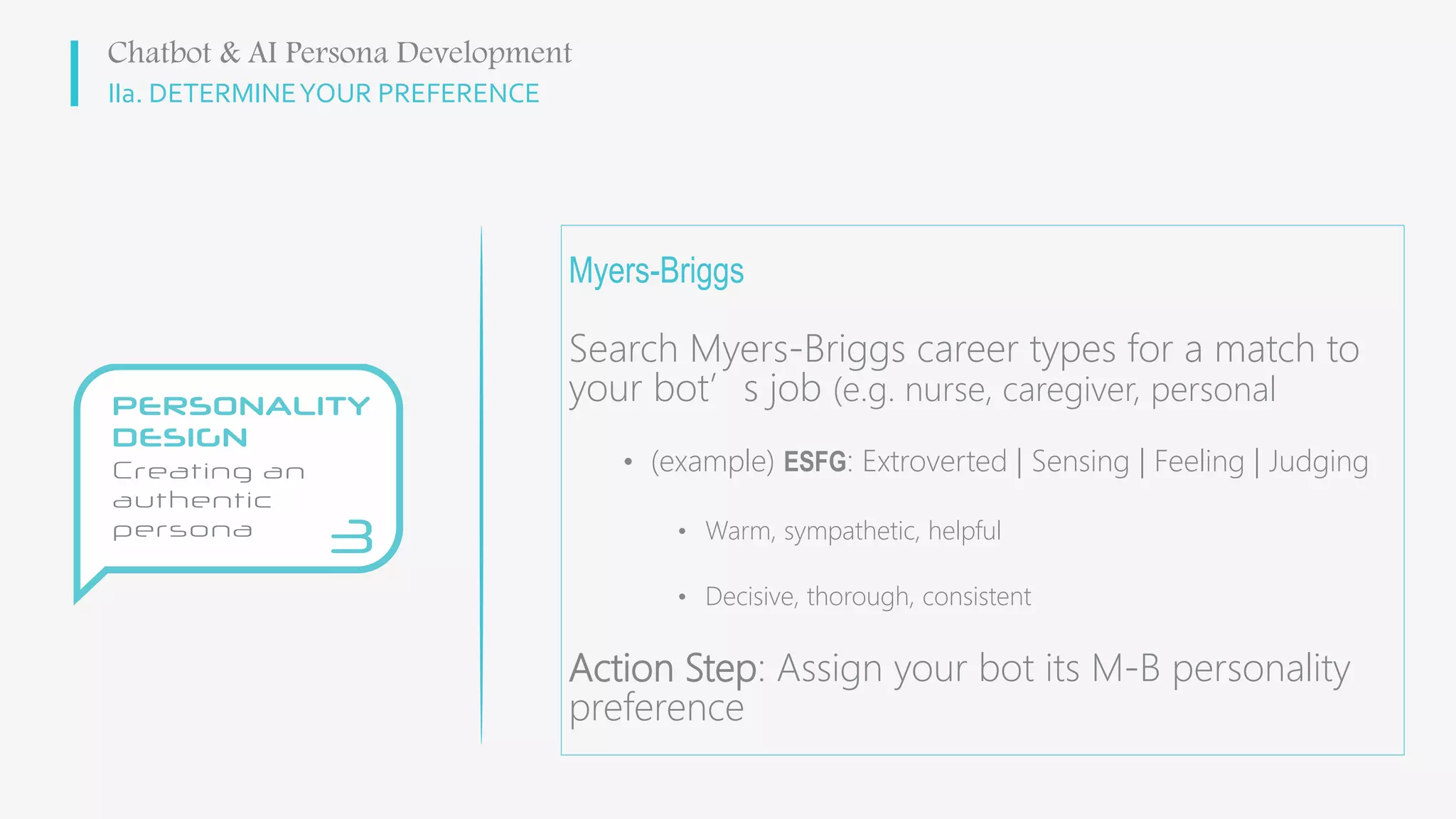 IIa. DETERMINEYOUR PREFERENCE
Myers-Briggs
Search Myers-Briggs career types for a match to
your bot’s job (e.g. nurse, caregiver, personal
• (example) ESFG: Extroverted | Sensing | Feeling | Judging
• Warm, sympathetic, helpful
• Decisive, thorough, consistent
Action Step: Assign your bot its M-B personality
preference
Chatbot & AI Persona Development
 
