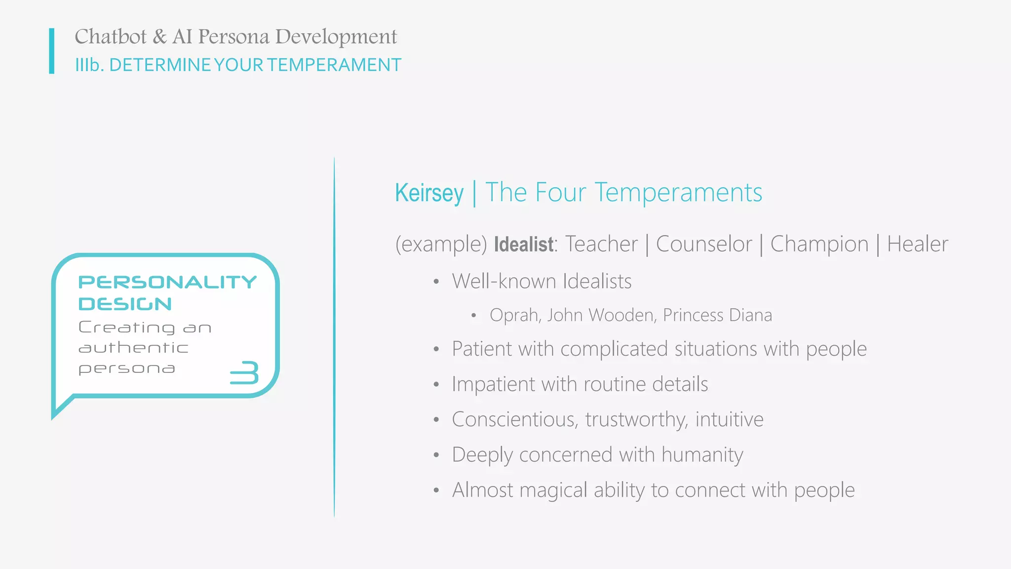 IIIb. DETERMINEYOURTEMPERAMENT
Keirsey | The Four Temperaments
(example) Idealist: Teacher | Counselor | Champion | Healer
• Well-known Idealists
• Oprah, John Wooden, Princess Diana
• Patient with complicated situations with people
• Impatient with routine details
• Conscientious, trustworthy, intuitive
• Deeply concerned with humanity
• Almost magical ability to connect with people
Chatbot & AI Persona Development
 