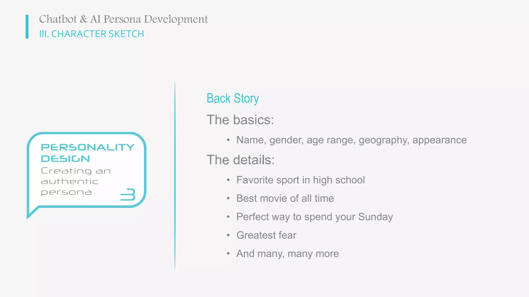 III. CHARACTER SKETCH
Back Story
The basics:
• Name, gender, age range, geography, appearance
The details:
• Favorite sport in high school
• Best movie of all time
• Perfect way to spend your Sunday
• Greatest fear
• And many, many more
Chatbot & AI Persona Development
 