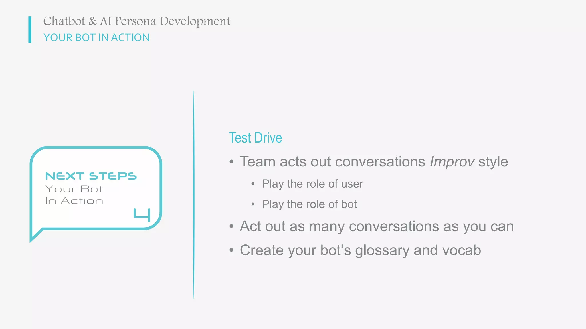 YOUR BOT IN ACTION
Test Drive
• Team acts out conversations Improv style
• Play the role of user
• Play the role of bot
• Act out as many conversations as you can
• Create your bot’s glossary and vocab
Chatbot & AI Persona Development
 