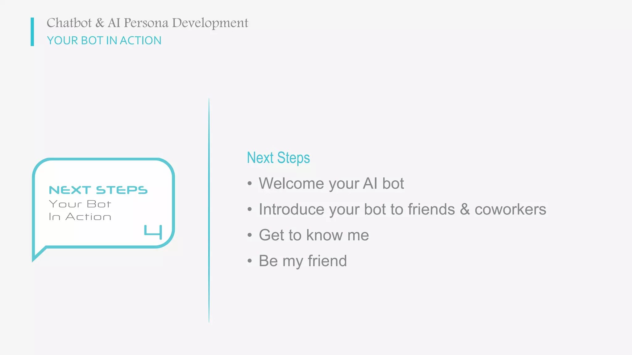 YOUR BOT IN ACTION
Next Steps
• Welcome your AI bot
• Introduce your bot to friends & coworkers
• Get to know me
• Be my friend
Chatbot & AI Persona Development
 