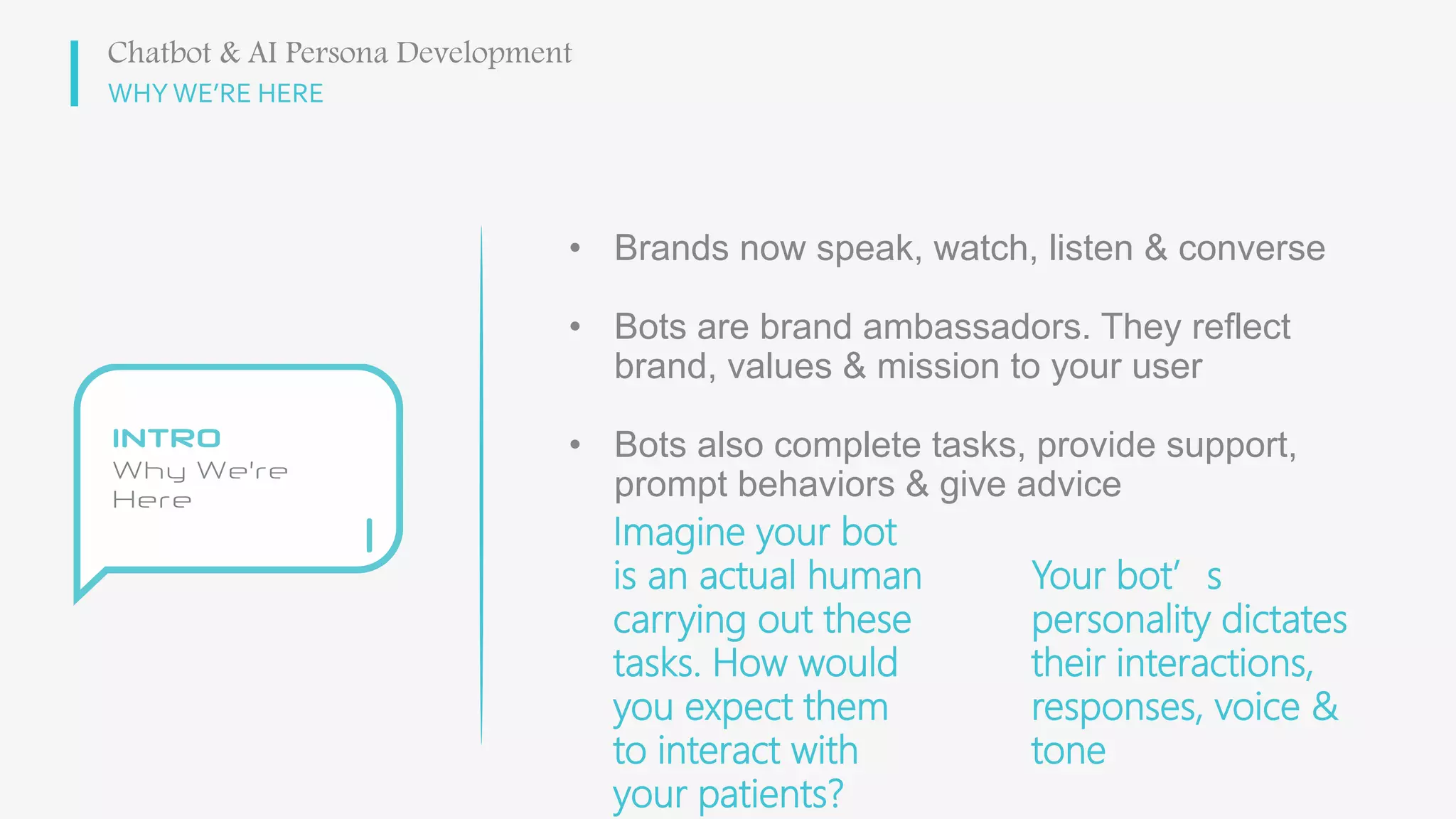 WHY WE’RE HERE
• Brands now speak, watch, listen & converse
• Bots are brand ambassadors. They reflect
brand, values & mission to your user
• Bots also complete tasks, provide support,
prompt behaviors & give advice
Chatbot & AI Persona Development
Imagine your bot
is an actual human
carrying out these
tasks. How would
you expect them
to interact with
your patients?
Your bot’s
personality dictates
their interactions,
responses, voice &
tone
 